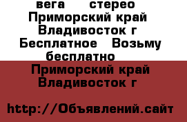 вега 119 стерео - Приморский край, Владивосток г. Бесплатное » Возьму бесплатно   . Приморский край,Владивосток г.